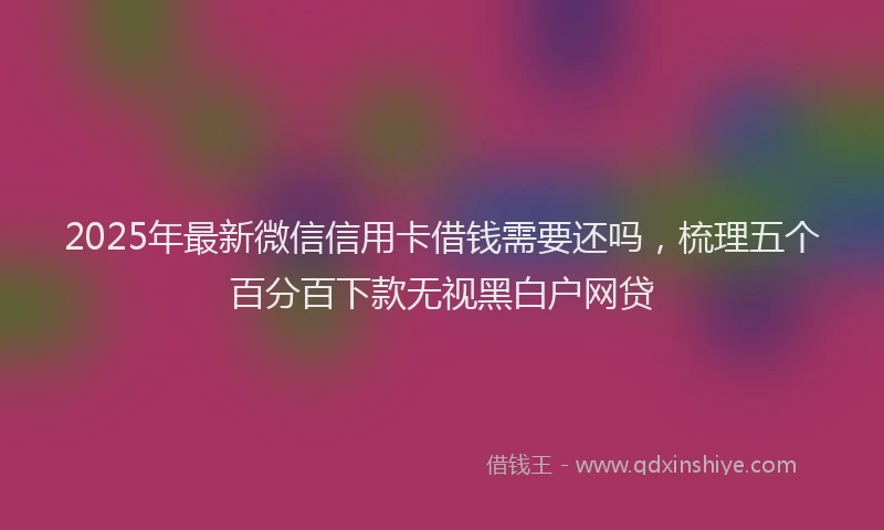 2025年最新微信信用卡借钱需要还吗，梳理五个百分百下款无视黑白户网贷