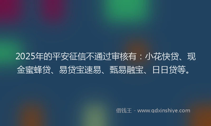2025年的平安征信不通过审核有：小花快贷、现金蜜蜂贷、易贷宝速易、甄易融宝、日日贷等。