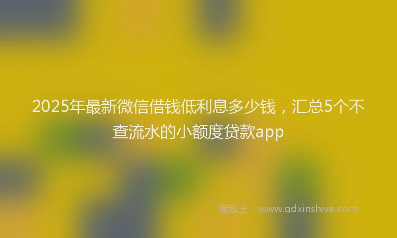 2025年最新微信借钱低利息多少钱，汇总5个不查流水的小额度贷款app
