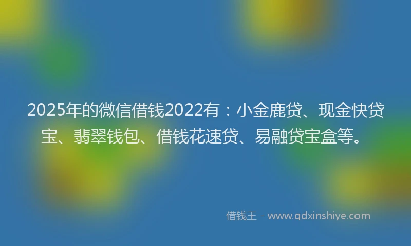 2025年的微信借钱2022有：小金鹿贷、现金快贷宝、翡翠钱包、借钱花速贷、易融贷宝盒等。