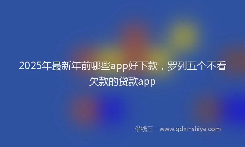2025年最新年前哪些app好下款，罗列五个不看欠款的贷款app