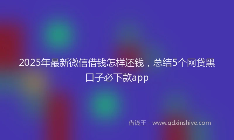 2025年最新微信借钱怎样还钱，总结5个网贷黑口子必下款app