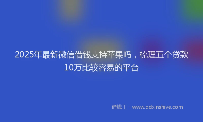 2025年最新微信借钱支持苹果吗，梳理五个贷款10万比较容易的平台