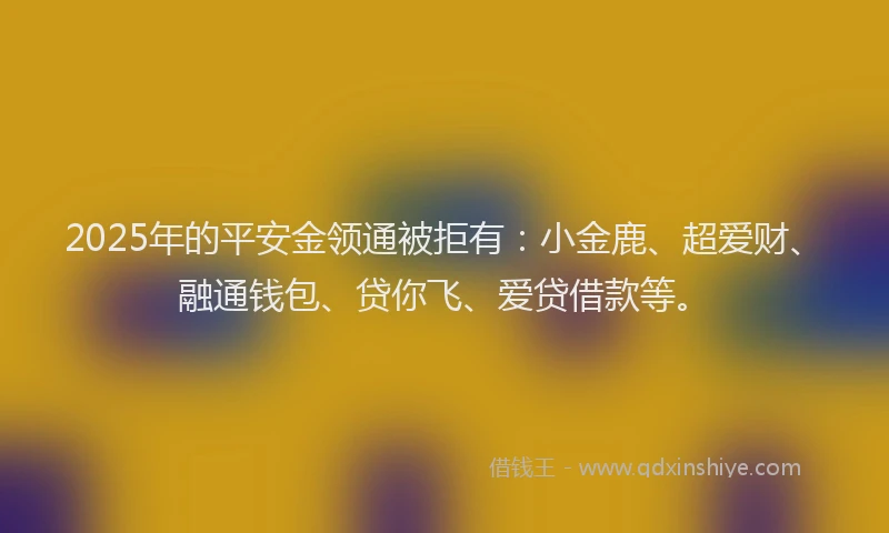 2025年的平安金领通被拒有：小金鹿、超爱财、融通钱包、贷你飞、爱贷借款等。