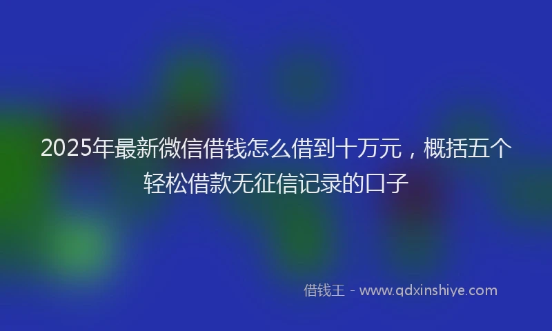 2025年最新微信借钱怎么借到十万元，概括五个轻松借款无征信记录的口子