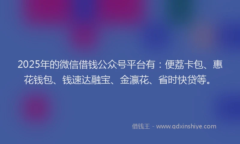 2025年的微信借钱公众号平台有：便荔卡包、惠花钱包、钱速达融宝、金瀛花、省时快贷等。