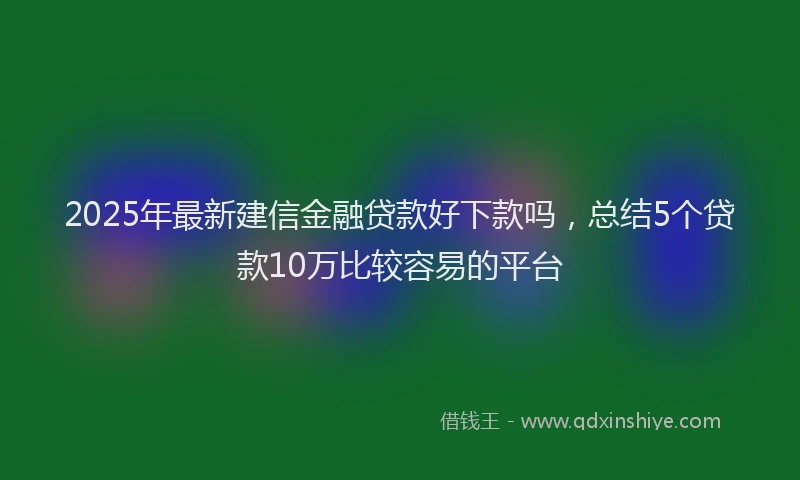 2025年最新建信金融贷款好下款吗，总结5个贷款10万比较容易的平台