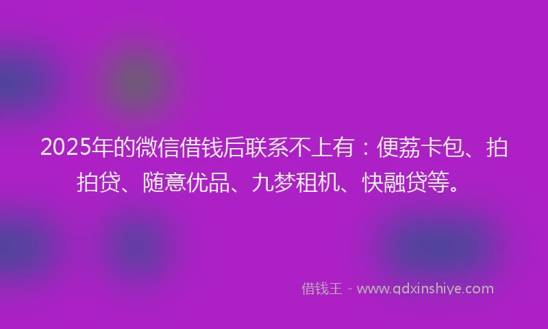 2025年的微信借钱后联系不上有：便荔卡包、拍拍贷、随意优品、九梦租机、快融贷等。