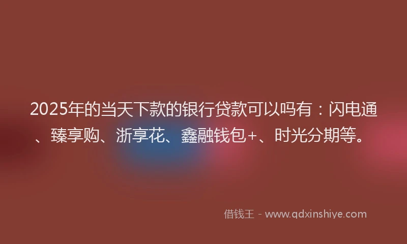 2025年的当天下款的银行贷款可以吗有：闪电通、臻享购、浙享花、鑫融钱包+、时光分期等。