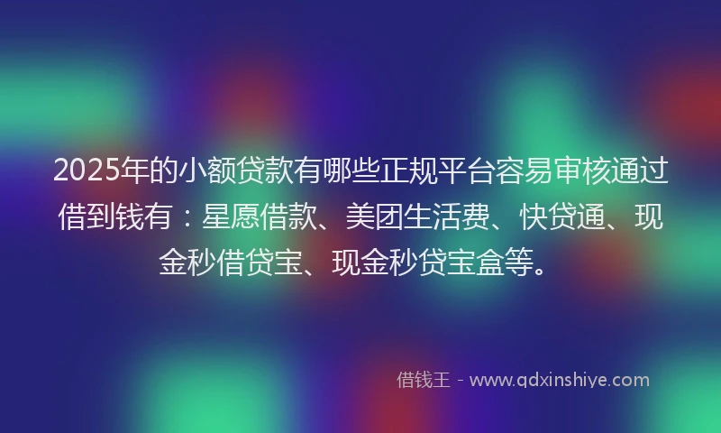 2025年的小额贷款有哪些正规平台容易审核通过借到钱有：星愿借款、美团生活费、快贷通、现金秒借贷宝、现金秒贷宝盒等。