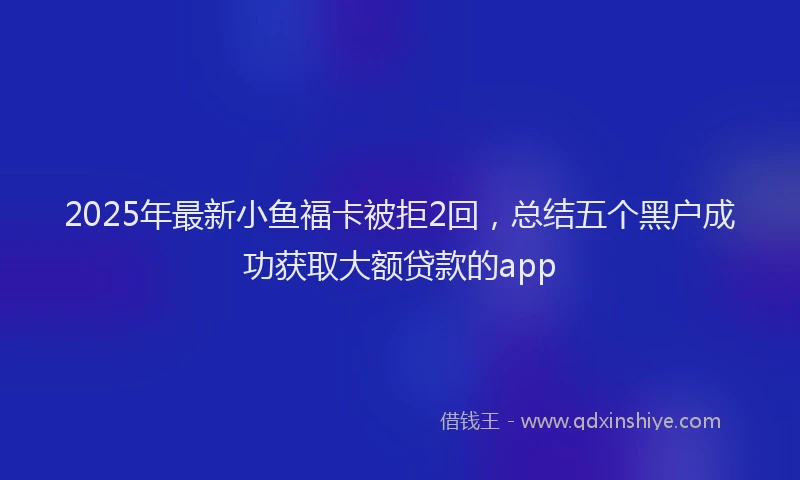 2025年最新小鱼福卡被拒2回，总结五个黑户成功获取大额贷款的app