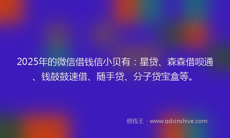 2025年的微信借钱信小贝有：星贷、森森借呗通、钱鼓鼓速借、随手贷、分子贷宝盒等。