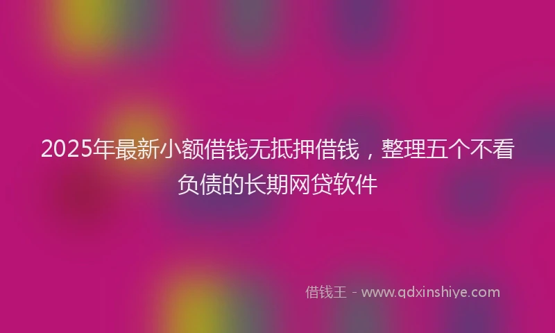 2025年最新小额借钱无抵押借钱，整理五个不看负债的长期网贷软件