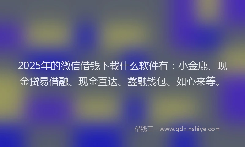 2025年的微信借钱下载什么软件有：小金鹿、现金贷易借融、现金直达、鑫融钱包、如心来等。