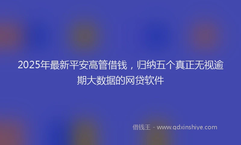 2025年最新平安高管借钱，归纳五个真正无视逾期大数据的网贷软件