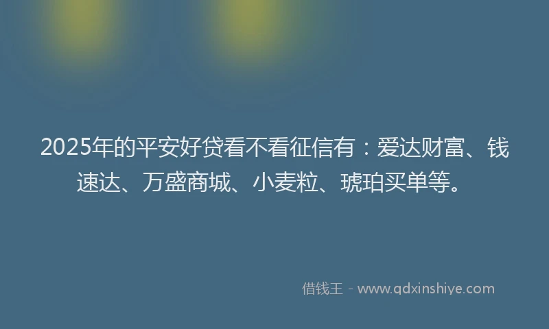 2025年的平安好贷看不看征信有：爱达财富、钱速达、万盛商城、小麦粒、琥珀买单等。