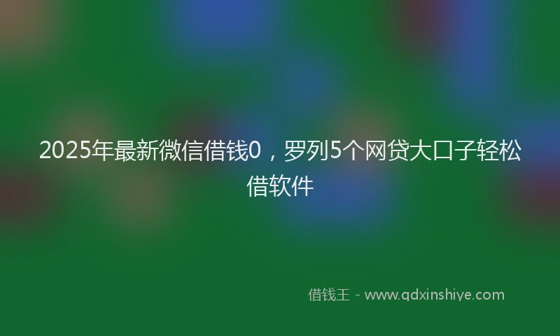 2025年最新微信借钱0，罗列5个网贷大口子轻松借软件