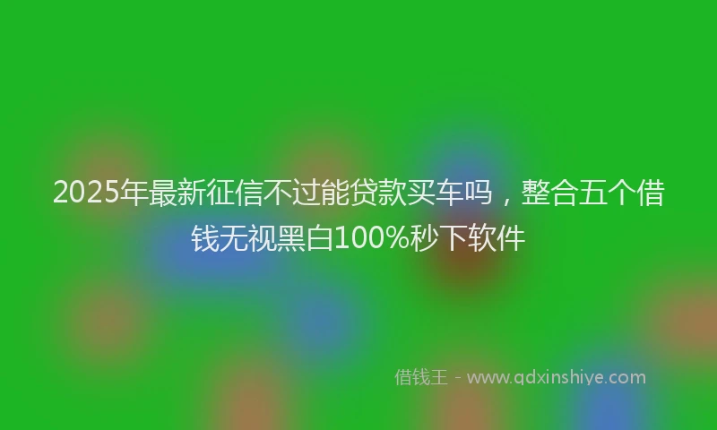 2025年最新征信不过能贷款买车吗，整合五个借钱无视黑白100%秒下软件