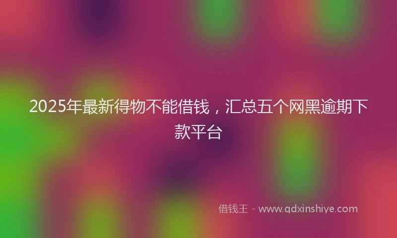 2025年最新得物不能借钱，汇总五个网黑逾期下款平台