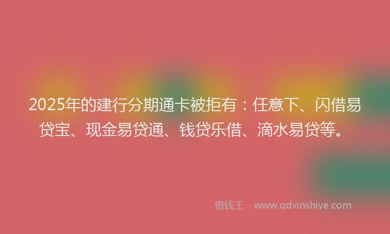 2025年的建行分期通卡被拒有：任意下、闪借易贷宝、现金易贷通、钱贷乐借、滴水易贷等。