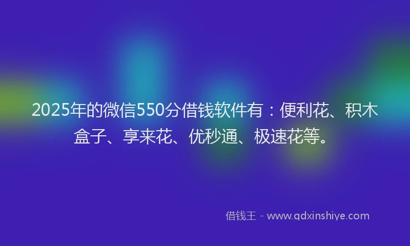 2025年的微信550分借钱软件有：便利花、积木盒子、享来花、优秒通、极速花等。