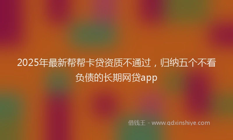 2025年最新帮帮卡贷资质不通过，归纳五个不看负债的长期网贷app