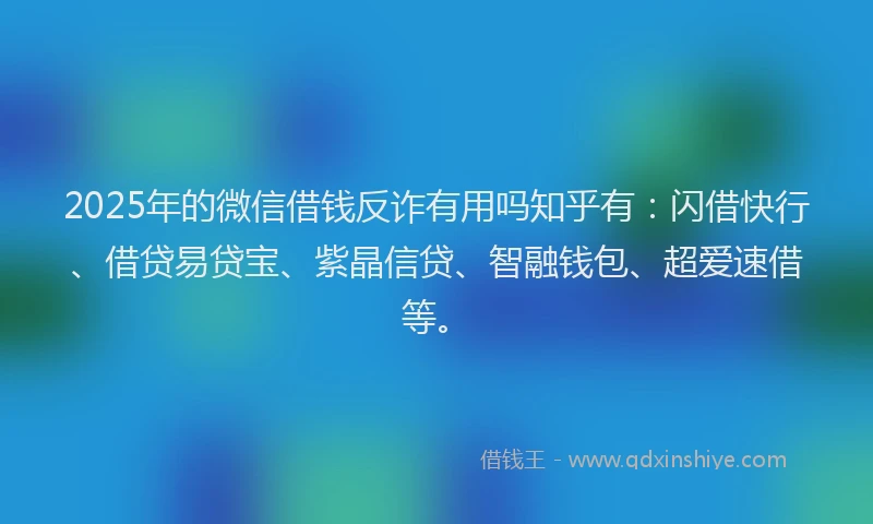 2025年的微信借钱反诈有用吗知乎有：闪借快行、借贷易贷宝、紫晶信贷、智融钱包、超爱速借等。