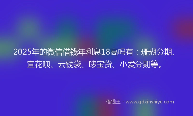 2025年的微信借钱年利息18高吗有：珊瑚分期、宜花呗、云钱袋、哆宝贷、小爱分期等。