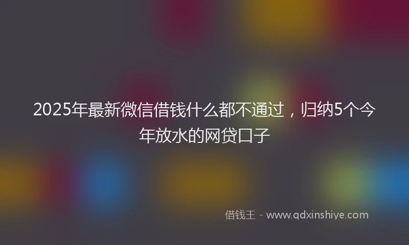 2025年最新微信借钱什么都不通过，归纳5个今年放水的网贷口子