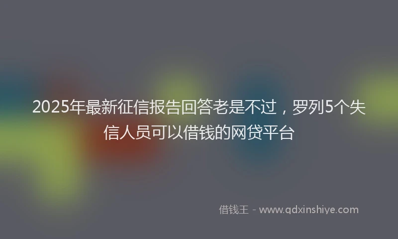 2025年最新征信报告回答老是不过，罗列5个失信人员可以借钱的网贷平台