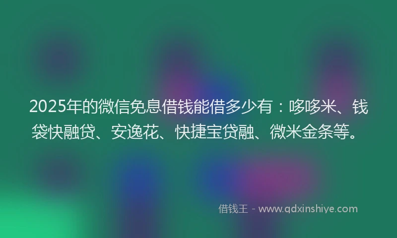 2025年的微信免息借钱能借多少有：哆哆米、钱袋快融贷、安逸花、快捷宝贷融、微米金条等。