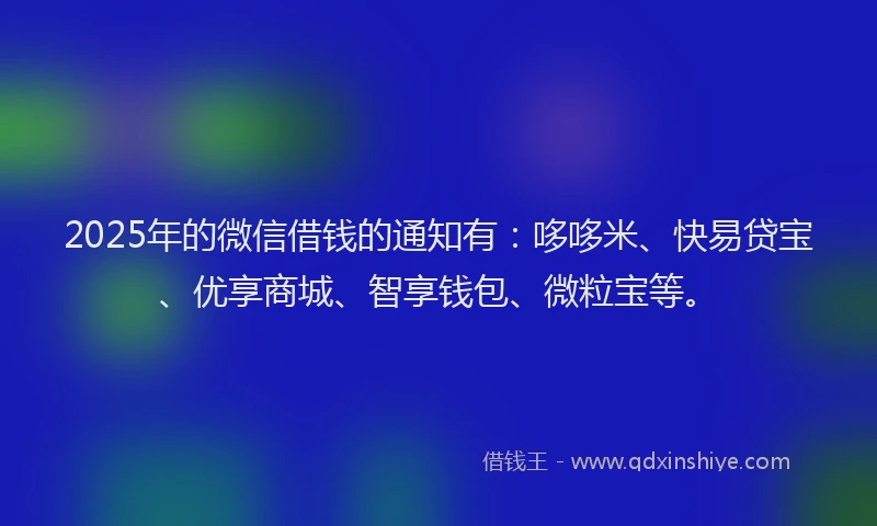 2025年的微信借钱的通知有：哆哆米、快易贷宝、优享商城、智享钱包、微粒宝等。