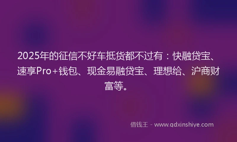 2025年的征信不好车抵货都不过有：快融贷宝、速享Pro+钱包、现金易融贷宝、理想给、沪商财富等。