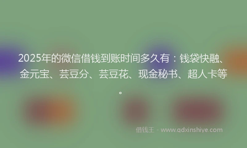 2025年的微信借钱到账时间多久有：钱袋快融、金元宝、芸豆分、芸豆花、现金秘书、超人卡等。