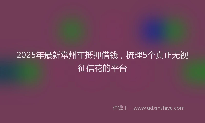 2025年最新常州车抵押借钱，梳理5个真正无视征信花的平台