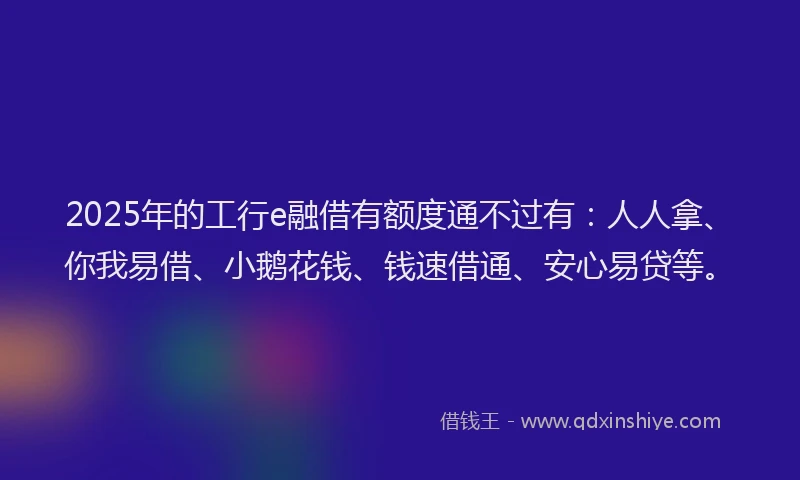 2025年的工行e融借有额度通不过有：人人拿、你我易借、小鹅花钱、钱速借通、安心易贷等。