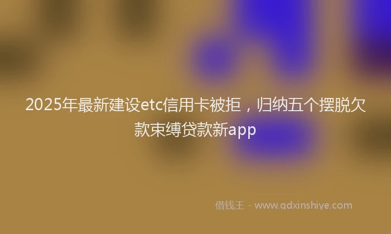 2025年最新建设etc信用卡被拒，归纳五个摆脱欠款束缚贷款新app