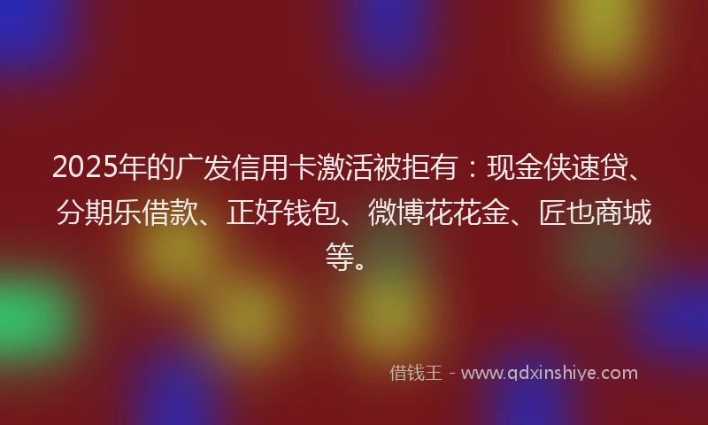 2025年的广发信用卡激活被拒有：现金侠速贷、分期乐借款、正好钱包、微博花花金、匠也商城等。