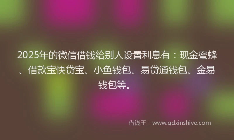 2025年的微信借钱给别人设置利息有：现金蜜蜂、借款宝快贷宝、小鱼钱包、易贷通钱包、金易钱包等。