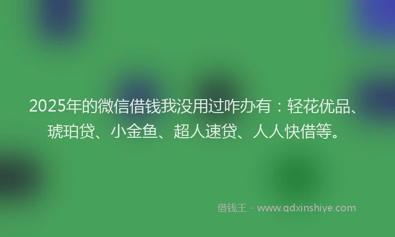 2025年的微信借钱我没用过咋办有：轻花优品、琥珀贷、小金鱼、超人速贷、人人快借等。