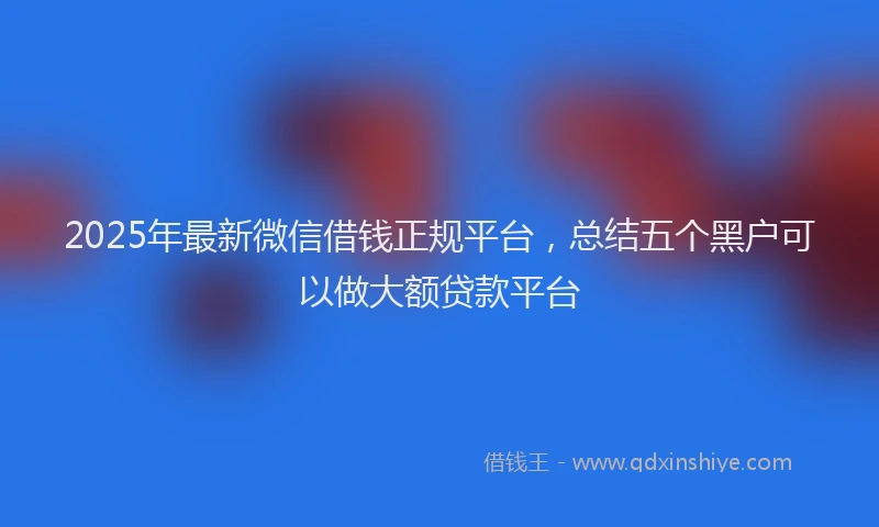 2025年最新微信借钱正规平台，总结五个黑户可以做大额贷款平台
