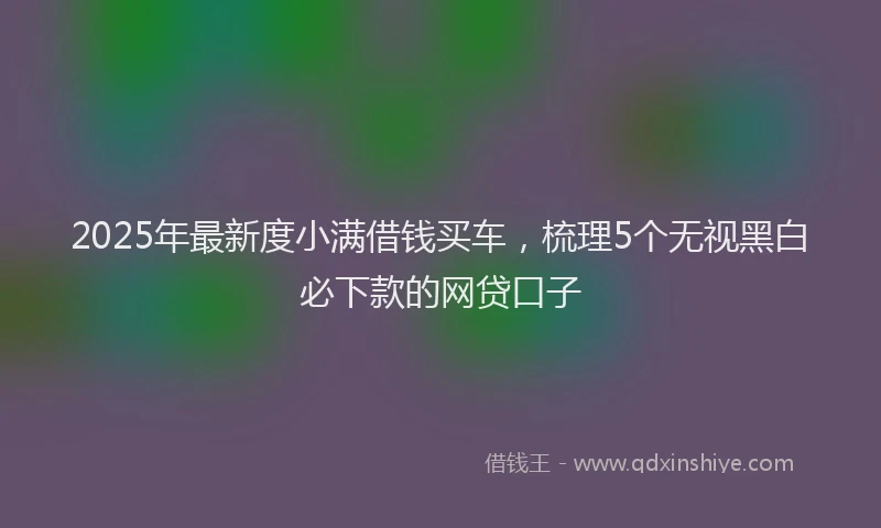 2025年最新度小满借钱买车，梳理5个无视黑白必下款的网贷口子