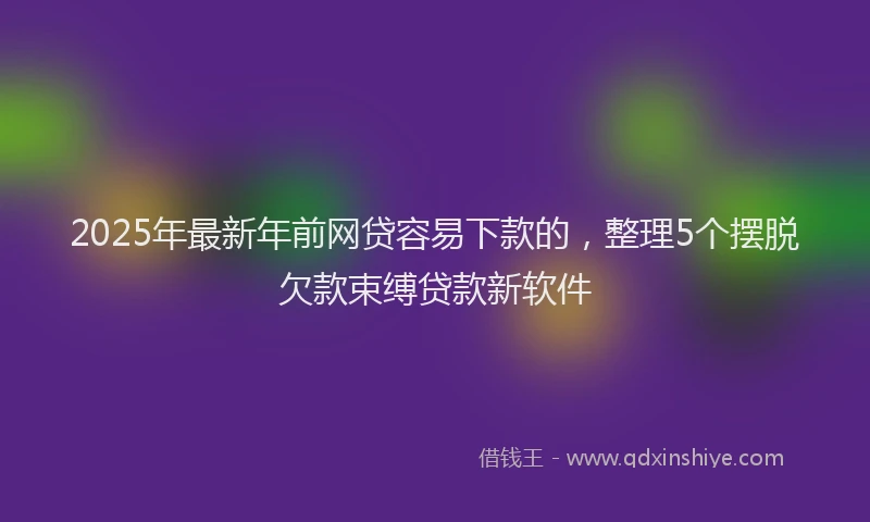 2025年最新年前网贷容易下款的，整理5个摆脱欠款束缚贷款新软件