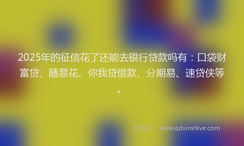 2025年的征信花了还能去银行贷款吗有：口袋财富贷、随易花、你我贷借款、分期易、速贷侠等。