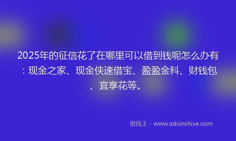 2025年的征信花了在哪里可以借到钱呢怎么办有：现金之家、现金侠速借宝、盈盈金科、财钱包、宜享花等。