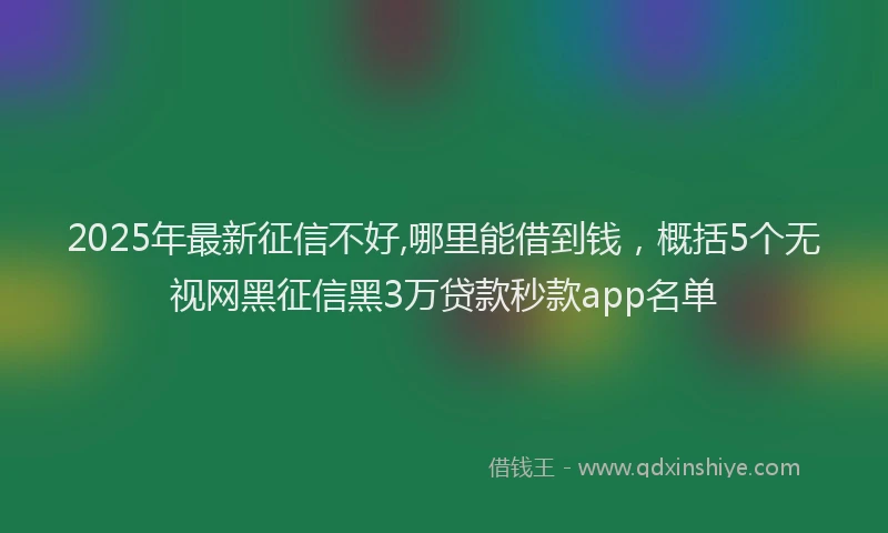 2025年最新征信不好,哪里能借到钱，概括5个无视网黑征信黑3万贷款秒款app名单