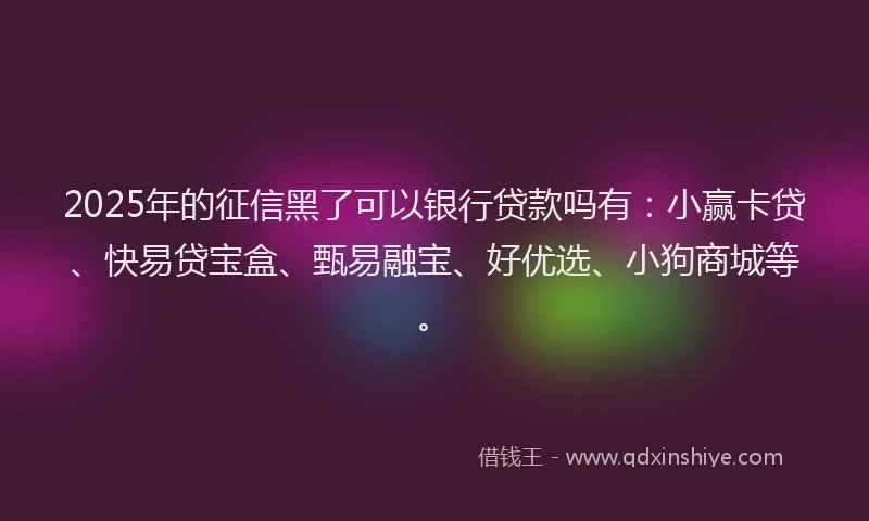 2025年的征信黑了可以银行贷款吗有：小赢卡贷、快易贷宝盒、甄易融宝、好优选、小狗商城等。