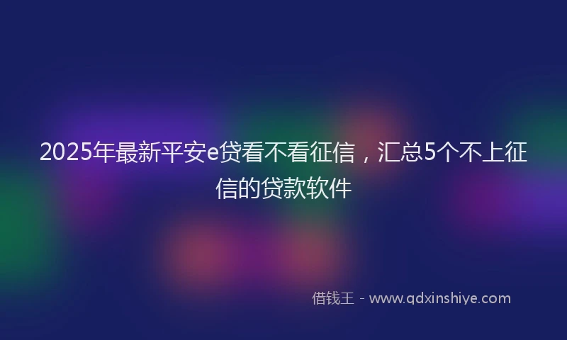 2025年最新平安e贷看不看征信，汇总5个不上征信的贷款软件