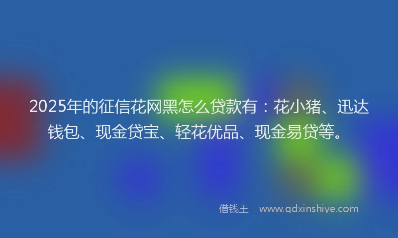 2025年的征信花网黑怎么贷款有：花小猪、迅达钱包、现金贷宝、轻花优品、现金易贷等。