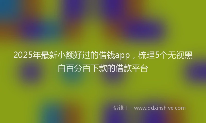 2025年最新小额好过的借钱app，梳理5个无视黑白百分百下款的借款平台